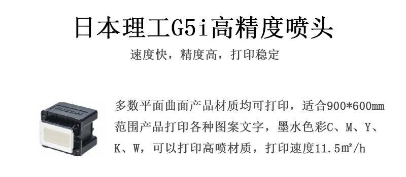 日本理工高精度噴頭，速度快，精度高，打印穩(wěn)定，多數(shù)平面均可打印，可以在部分曲面產(chǎn)品材質(zhì)上打印，使用范圍在900mm*600mm范圍內(nèi)產(chǎn)品打印各種圖案，墨水色彩為C、M、Y、K、W，可以打印高噴材質(zhì)，打印速度在11.5平米/小時(shí)